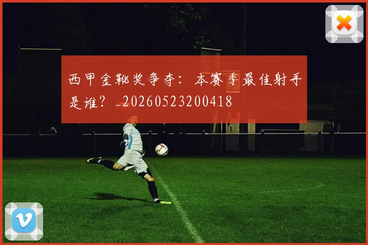 西甲金靴奖争夺：本赛季最佳射手是谁？_20260523200418