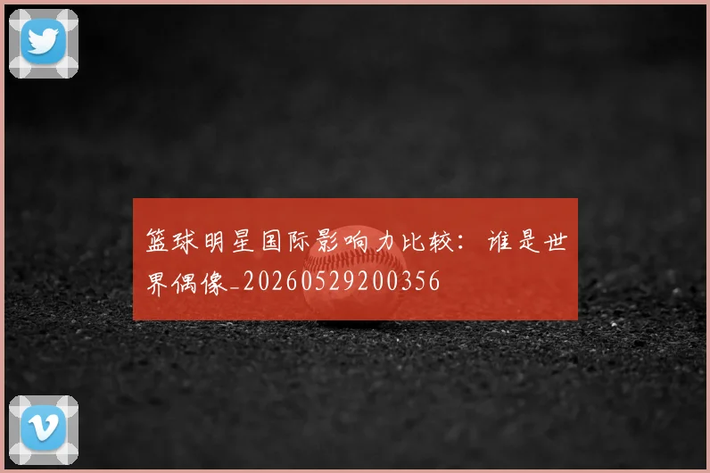 篮球明星国际影响力比较:谁是世界偶像_20260529200356