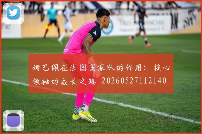 姆巴佩在法国国家队的作用:核心领袖的成长之路_20260527112140
