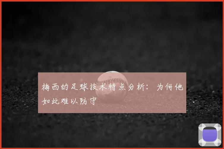 梅西的足球技术特点分析:为何他如此难以防守