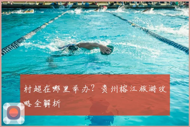 村超在哪里举办？贵州榕江旅游攻略全解析