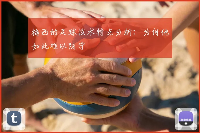 梅西的足球技术特点分析：为何他如此难以防守