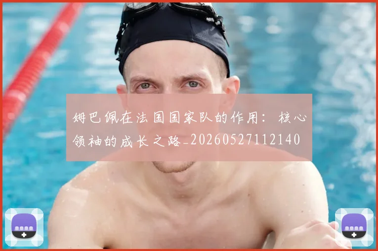 姆巴佩在法国国家队的作用：核心领袖的成长之路_20260527112140