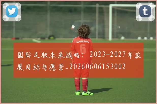 国际足联未来战略：2023-2027年发展目标与愿景_20260606153002